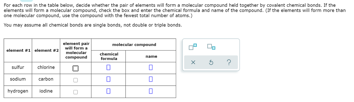 For each row in the table below, decide whether the pair of elements will form a molecular compound held together by covalent chemical bonds. If the
elements will form a molecular compound, check the box and enter the chemical formula and name of the compound. (If the elements will form more than
one molecular compound, use the compound with the fewest total number of atoms.)
You may assume all chemical bonds are single bonds, not double or triple bonds.
element pair
will form a
molecular compound
element #1 element #2
molecular
chemical
formula
compound
name
sulfur
chlorine
sodium
carbon
hydrogen
iodine
