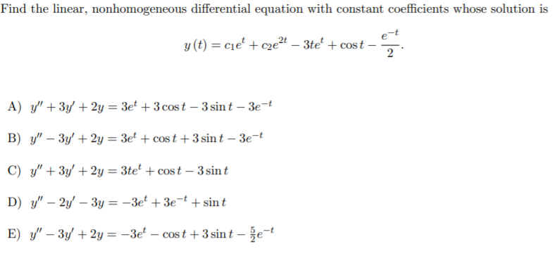 Find the linear, nonhomogeneous differential equation with constant coefficients whose solution is
y (t) = cie' + cze24 – 3te' + cost -
2
A) y" +3y + 2y = 3et + 3 cos t – 3 sin t – 3e-t
B) y" – 3y' + 2y = 3e' + cos t + 3 sin t – 3e-t
C) y" + 3y' + 2y = 3te² + cos t – 3 sint
D) y" – 2y' – 3y = –3e' + 3e=t + sin t
E) y" – 3y + 2y = –3e – cos t +3 sin t – že-t
