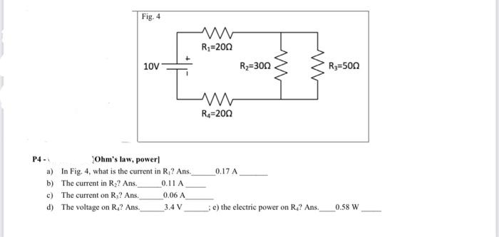 Fig. 4
P4-
10V
¡Ohm's law, power]
a)
In Fig. 4, what is the current in R₁? Ans.
b)
The current in R₂? Ans.
0.11 A
c)
The current on R₂? Ans.
d) The voltage on R.? Ans.
Ľ
www
R₁=200
0.06 A
3.4 V
www
R₁-200
0.17 A
R₂=300
ww
www
e) the electric power on R₁? Ans.
R₂=500
0.58 W