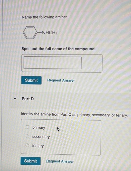 Name the following amine:
0
Spell out the full name of the compound.
-NHCH3
Submit Request Answer
Part D
Identify the amine from Part C as primary, secondary, or teriary.
primary
secondary
tertiary
Submit
Request Answer