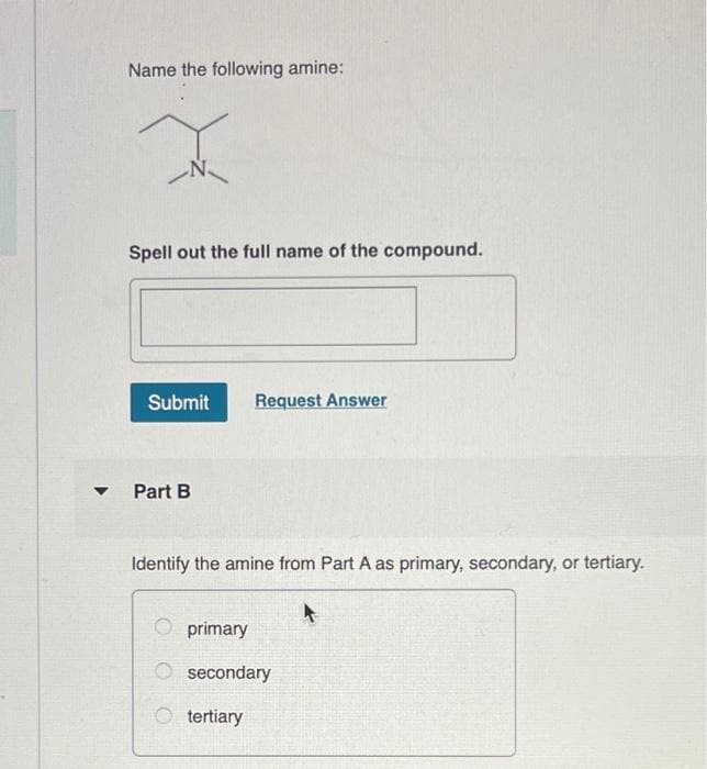 ▼
Name the following amine:
Spell out the full name of the compound.
Submit Request Answer
Part B
Identify the amine from Part A as primary, secondary, or tertiary.
primary
secondary
tertiary