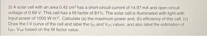 3) A solar cell with an area 0.42 cm² has a short-circuit current of 14.97 mA and open circuit
voltage of 0.69 V. This cell has a fill factor of 81%. The solar cell is illuminated with light with
input power of 1000 W m2. Calculate (a) the maximum power and, (b) efficiency of this cell. (c)
Draw the I-V curve of the cell and label the Isc and Voc values, and also label the estimation of
IMP, VMP based on the fill factor value.