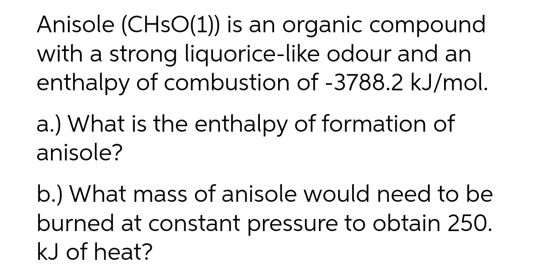 Anisole (CHsO(1)) is an organic compound
with a strong liquorice-like odour and an
enthalpy of combustion of -3788.2 kJ/mol.
a.) What is the enthalpy of formation of
anisole?
b.) What mass of anisole would need to be
burned at constant pressure to obtain 250.
kJ of heat?