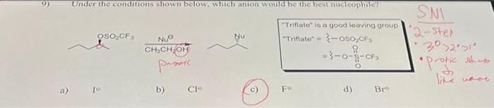 Under the conditions shown below, which anion would be the best nucleophile?
"Triflate" is a good leaving group
"Triflate" = -oso,CF₂
OSO₂CF3
To
NUⓇ
CH₂CH₂OH
prasi
b)
Clo
Nu
Fo
-3-0-9-CF₂
O
d)
Bre
SNI
2-ster
.
30251
4
• protic shiess