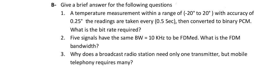 B- Give a brief answer for the following questions
1. A temperature measurement within a range of (-20° to 20° ) with accuracy of
0.25° the readings are taken every (0.5 Sec), then converted to binary PCM.
What is the bit rate required?
2. Five signals have the same BW = 10 KHz to be FDMed. What is the FDM
bandwidth?
3. Why does a broadcast radio station need only one transmitter, but mobile
telephony requires many?
