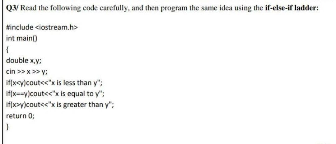 Q3/ Read the following code carefully, and then program the same idea using the if-else-if ladder:
#include <iostream.h>
int main()
{
double x,y;
cin >> x >> y;
if(x<y)cout<<"x is less than y";
if(x==y)cout<<"x is equal to y";
if(x>y)cout<"x is greater than y";
return 0;
