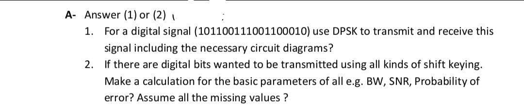 A- Answer (1) or (2)
1. For a digital signal (101100111001100010) use DPSK to transmit and receive this
signal including the necessary circuit diagrams?
2. If there are digital bits wanted to be transmitted using all kinds of shift keying.
Make a calculation for the basic parameters of all e.g. BW, SNR, Probability of
error? Assume all the missing values ?
