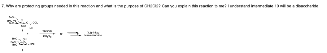 7. Why are protecting groups needed in this reaction and what is the purpose of CH2C12? Can you explain this reaction to me? I understand intermediate 10 will be a disaccharide.
Bno
Bno o co,
Bno
OAc
NH
TMSOTI
(1,2)-linked
tetramannoside
10
CH,Clz
Bno.
он
Bno o
Bno ROAI
