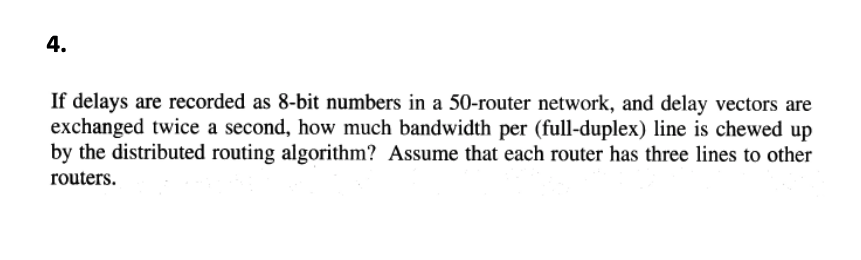 4.
If delays are recorded as 8-bit numbers in a 50-router network, and delay vectors are
exchanged twice a second, how much bandwidth per (full-duplex) line is chewed up
by the distributed routing algorithm? Assume that each router has three lines to other
routers.
