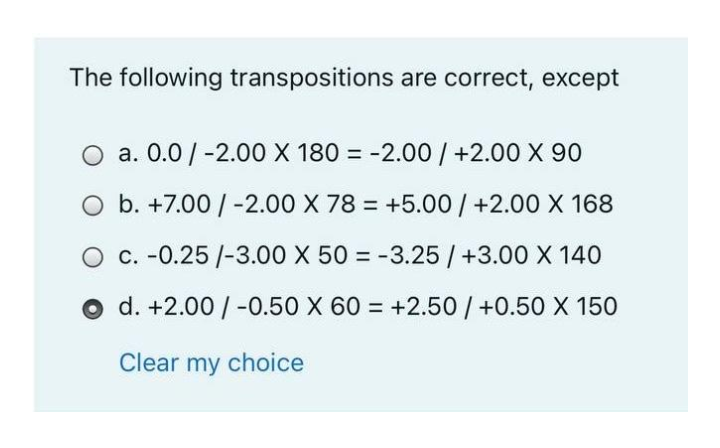 The following transpositions are correct, except
O a. 0.0/-2.00 X 180 = -2.00 / +2.00 X 90
O b. +7.00 / -2.00 X 78 = +5.00 / +2.00 X 168
O c. -0.25 /-3.00 X 50 = -3.25/+3.00 X 140
O d. +2.00 / -0.50 X 60 = +2.50/ +0.50 X 150
Clear my choice
