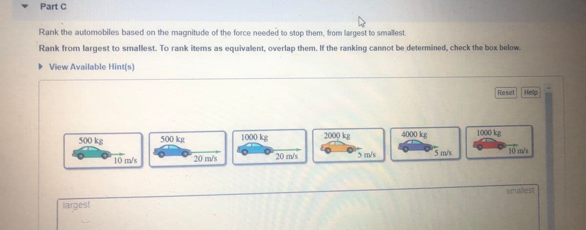 Part C
Rank the automobiles based on the magnitude of the force needed to stop them, from largest to smallest.
Rank from largest to smallest. To rank items as equivalent, overlap them. If the ranking cannot be determined, check the box below.
> View Available Hint(s)
Reset
Help
500 kg
1000 kg
2000 kg
4000 kg
1000 kg
500 kg
20 m/s
5 m/s
5 m/s
10 m/s
10 m/s
20 m/s
smallest
largest

