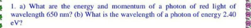 1. a) What are the energy and momentum of a photon of red light of
wavelength 650 nm? (b) What is the wavelength of a photon of energy 2.40
eV?
