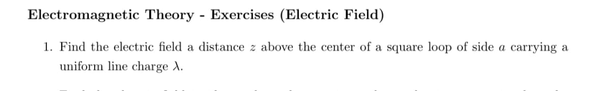 Electromagnetic Theory Exercises (Electric Field)
-
1. Find the electric field a distance z above the center of a square loop of side a carrying a
uniform line charge A.