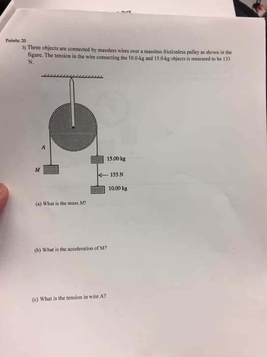 Points: 201
3) Three objects are connected by massless wires over a massless frictionless pulley as shown in the
figure. The tension in the wire connecting the 10.0-kg and 15.0-kg objects is measured to be 133
N.
M
A
15.00 kg
133 N
(a) What is the mass M?
10.00 kg
(b) What is the acceleration of M?
(c) What is the tension in wire A?