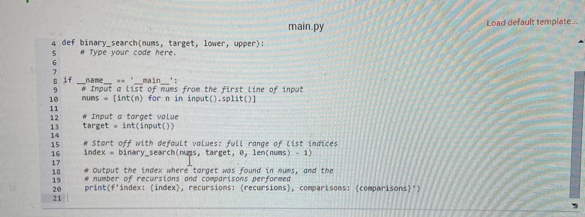 Load default template..
main.py
4 def binary_search(nums, target, lower, upper):
# Type your code here.
6
8 if
name
# Input a list of nums from the first Line of input
nums = [int(n) for n in input().split()]
main_':
==
10
11
# Input a target value
target = int(input())
12
13
14
# Start off with default values: full range of list indices
index = binary_search(nums, target, e, len(nums) 1)
15
16
17
# output the index where target was found in nums, and the
# number of recursions and comparisons performed
print(f'index: (index}, recursions: {recursions}, comparisons: {comparisons}")
18
19
20
21
