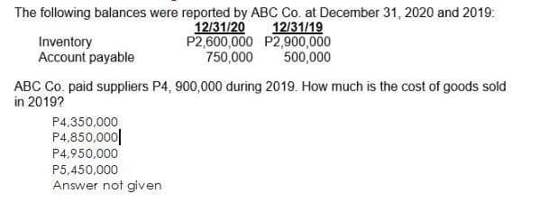 The following balances were reported by ABC Co. at December 31, 2020 and 2019:
12/31/20
P2,600,000 P2,900,000
750,000
12/31/19
Inventory
Account payable
500,000
ABC Co. paid suppliers P4, 900,000 during 2019. How much is the cost of goods sold
in 2019?
P4,350,000
P4,850,000||
P4,950,000
P5,450,000
Answer not given
