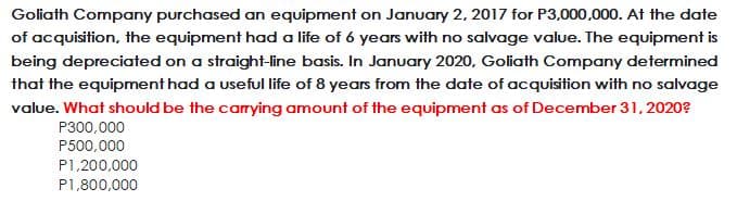 Goliath Company purchased an equipment on January 2, 2017 for P3,000,000. At the date
of acquisition, the equipment had a life of 6 years with no salvage value. The equipment is
being depreciated on a straight-line basis. In January 2020, Goliath Company determined
that the equipment had a useful life of 8 years from the date of acquisition with no salvage
value. What should be the carrying amount of the equipment as of December 31, 2020?
P300,000
P500,000
P1,200,000
P1,800,000
