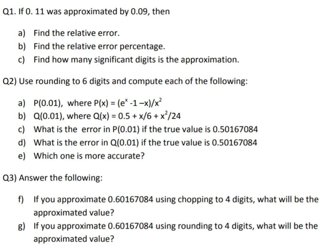 Q1. If 0. 11 was approximated by 0.09, then
a) Find the relative error.
b) Find the relative error percentage.
c) Find how many significant digits is the approximation.
Q2) Use rounding to 6 digits and compute each of the following:
a) P(0.01), where P(x) = (e* -1-x)/x?
b) Q(0.01), where Q(x) = 0.5 + x/6 + x³/24
c) What is the error in P(0.01) if the true value is 0.50167084
%3D
%3D
d) What is the error in Q(0.01) if the true value is 0.50167084
e) Which one is more accurate?
Q3) Answer the following:
f) If you approximate 0.60167084 using chopping to 4 digits, what will be the
approximated value?
g) If you approximate 0.60167084 using rounding to 4 digits, what will be the
approximated value?
