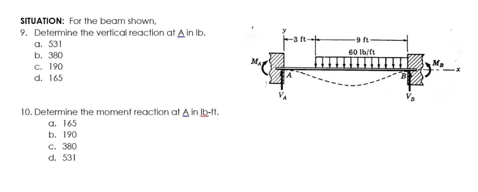 SITUATION: For the beam shown,
9. Determine the vertical reaction at A in Ib.
а. 531
b. 380
-3 ft-
-9 ft-
60 lb/ft
MA
MB
С. 190
d. 165
B
10. Determine the moment reaction at A in Ib-ft.
a. 165
b. 190
С. 380
d. 531
