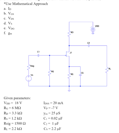 *Use Mathematical Approach
a. ID
b. VGS
c. VDS
d. Vs
e. VDG
f. gm
C1
Rsig
Given parameters:
VDD = 18 V
RG = 6 ΜΩ
RD = 3.3 ΚΩ
Rs = 1.2 kΩ
Rsig = 1500 2
Rx = 2.2 ΚΩ
수
RG
IDss = 20 mA
Vp = -7 V
You = 25 μS
C₁ = 0.02 µF
C₂ = 1 µF
Cs=2.2 µF
RD
R$
CS
+3
VDD