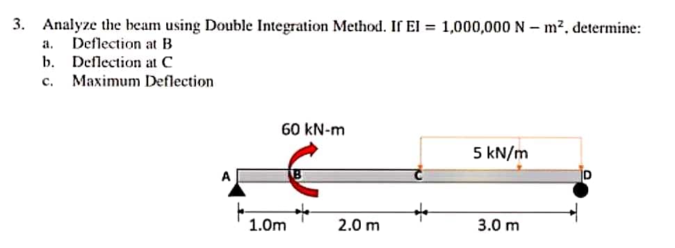 3. Analyze the beam using Double Integration Method. If El = 1,000,000 N – m2, determine:
a.
Deflection at B
b.
Deflection at C
с.
Maximum Deflection
60 kN-m
5 kN/m
A
ID
1.0m
2.0 m
3.0 m
