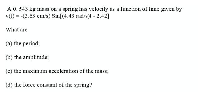 A 0. 543 kg mass on a spring has velocity as a function of time given by
v(t) = -(3.63 cm/s) Sin[(4.43 rad/s)t 2.42]
What are
(a) the period;
(b) the amplitude;
(c) the maximum acceleration of the mass;
(d) the force constant of the spring?
