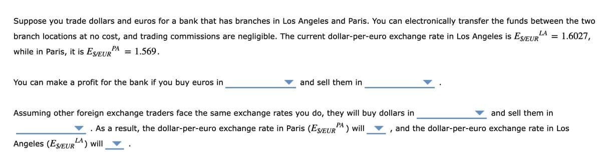 Suppose you trade dollars and euros for a bank that has branches in Los Angeles and Paris. You can electronically transfer the funds between the two
branch locations at no cost, and trading commissions are negligible. The current dollar-per-euro exchange rate in Los Angeles is ESEUR
LA
1.6027,
РА
while in Paris, it is Es/EUR
1.569.
You can make a profit for the bank if you buy euros in
and sell them in
Assuming other foreign exchange traders face the same exchange rates you do, they will buy dollars in
and sell them in
PA
РА
. As a result, the dollar-per-euro exchange rate in Paris (Es/EURA) will
and the dollar-per-euro exchange rate in Los
Angeles (ES/EURA) will
