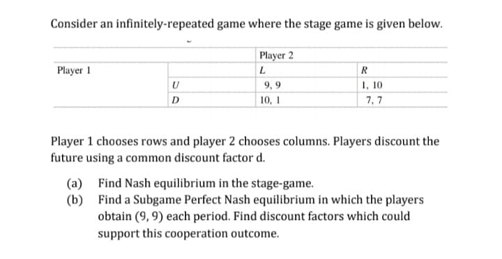 Consider an infinitely-repeated game where the stage game is given below.
Player 2
Player 1
1, 10
7, 7
U
9, 9
D
10, 1
Player 1 chooses rows and player 2 chooses columns. Players discount the
future using a common discount factor d.
Find Nash equilibrium in the stage-game.
(a)
(b) Find a Subgame Perfect Nash equilibrium in which the players
obtain (9, 9) each period. Find discount factors which could
support this cooperation outcome.
