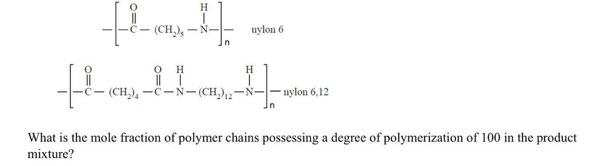 H
(CH,),
nylon 6
C-
- N--
H
I| |
(CH), — с—N— (CH)2
H
-N-
nylon 6,12
n
What is the mole fraction of polymer chains possessing a degree of polymerization of 100 in the product
mixture?
