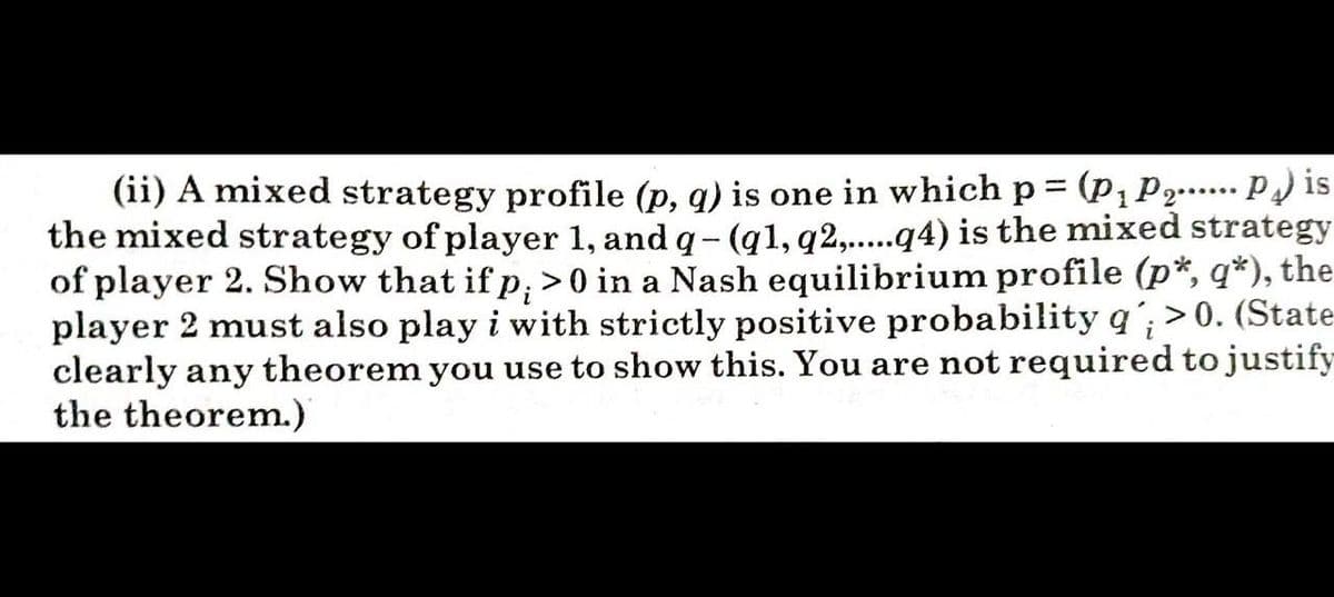 (ii) A mixed strategy profile (p, q) is one in which p = (p,P2.... P) is
the mixed strategy of player 1, and q- (g1, q2,..q4) is the mixed strategy
of player 2. Show that if p, >0 in a Nash equilibrium profile (p*, q*), the
player 2 must also play i with strictly positive probability q'; > 0. (State
clearly any theorem you use to show this. You are not required to justify
the theorem.)
%3D
