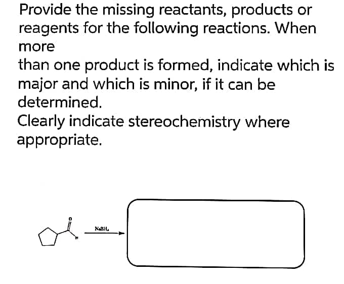 Provide the missing reactants, products or
reagents for the following reactions. When
more
than one product is formed, indicate which is
major and which is minor, if it can be
determined.
Clearly indicate stereochemistry where
appropriate.
NABH₂
