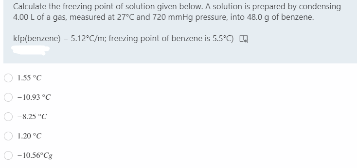 Calculate the freezing point of solution given below. A solution is prepared by condensing
4.00 L of a gas, measured at 27°C and 720 mmHg pressure, into 48.0 g of benzene.
kfp(benzene) = 5.12°C/m; freezing point of benzene is 5.5°C) O
1.55 °C
- 10.93 °C
-8.25 °C
1.20 °C
- 10.56°C8
