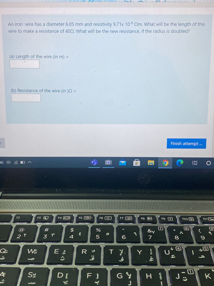 An iron wire has a diameter 6.05 mm and resistivity 9.71x 10-8 Qm. What will be the length of this
wire to make a resistance of 400. What will be the new resistance, if the radius is doubled?
(a) Length of the wire (in m) =
(b) Resistance of the wire (in =
Finish attempt ..
NG 4) GO
f2
f3 O
f4 O
f6 D
f7 )
f8
f9 *
f10 3
$
&y
4
7
8.
R 28
Y
Se
D[
F 1
GY
H i
K
-u )
43 )
# 3
