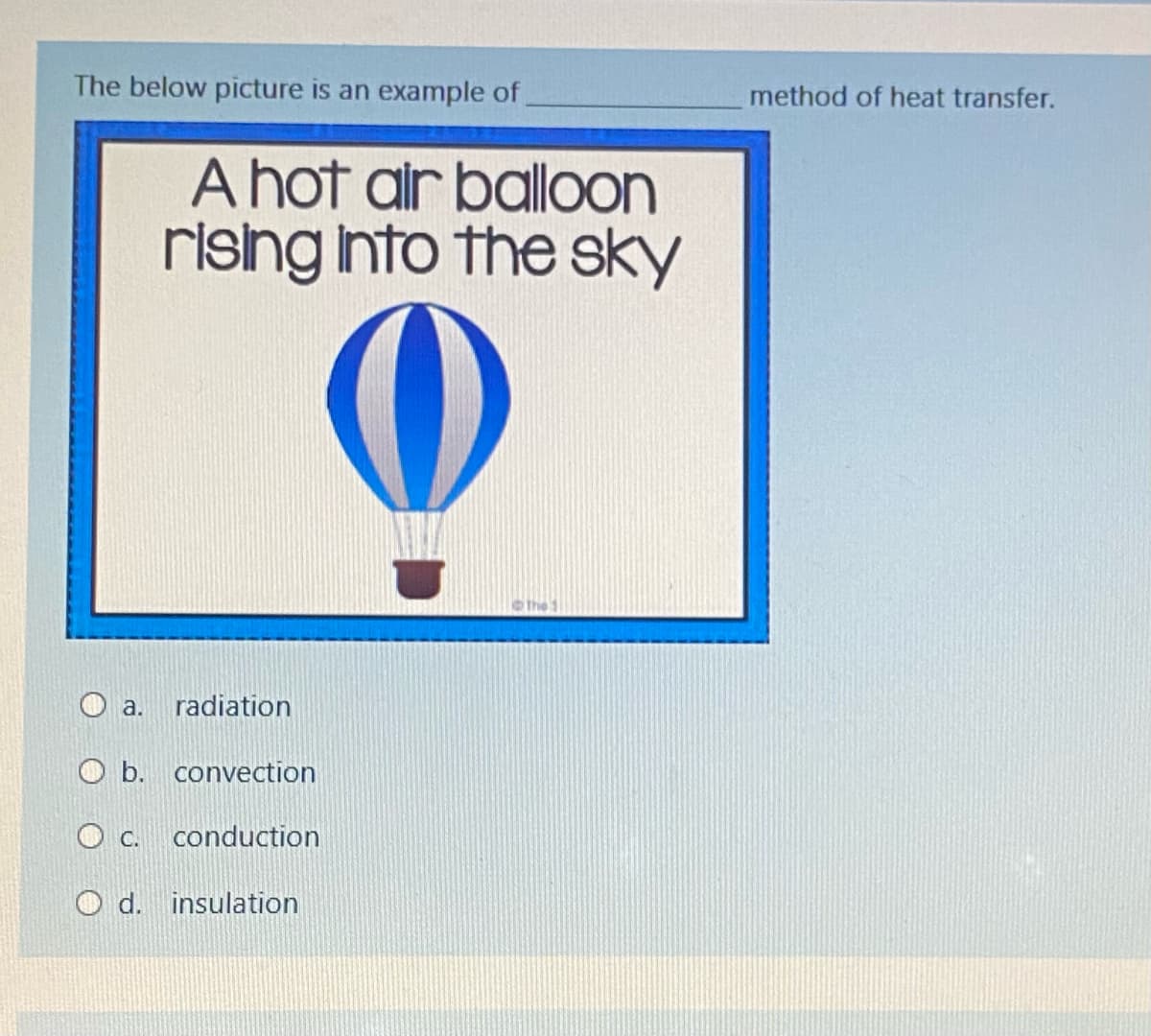 The below picture is an example of
method of heat transfer.
A hot alr balloon
rishg Into the sky
the
O a. radiation
O b. convection
O C.
conduction
O d. insulation
