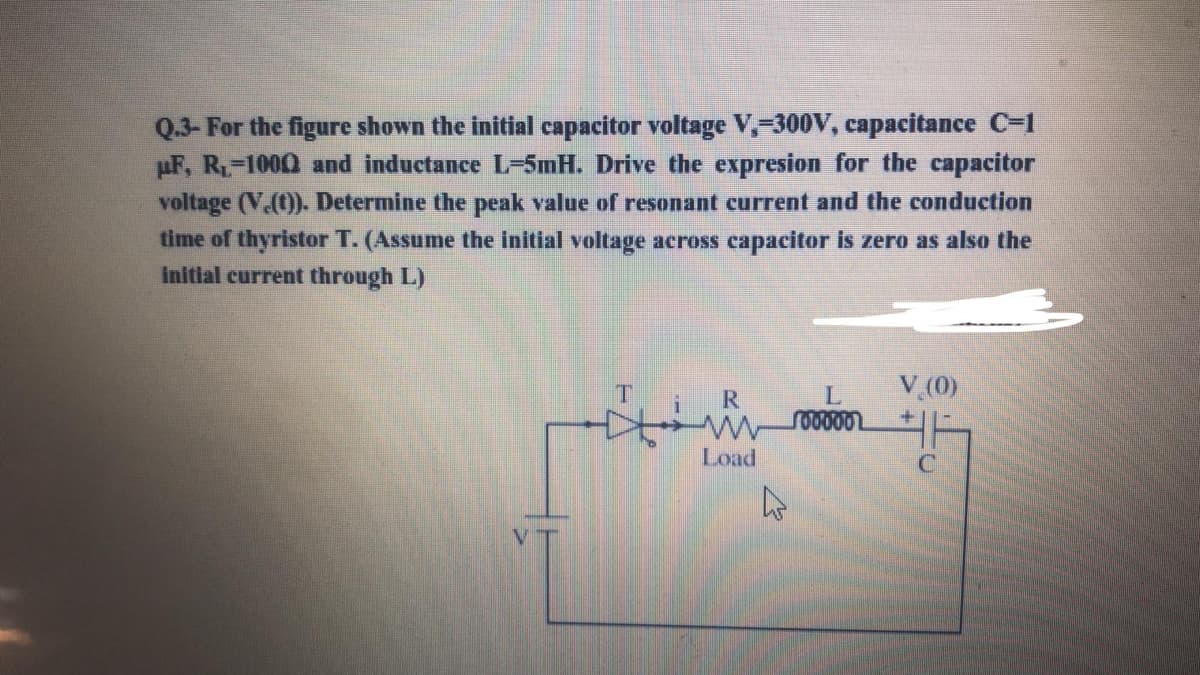 Q.3- For the figure shown the initial capacitor voltage V,-300V, capacitance C-1
µF, R-1000 and inductance L-5mH. Drive the expresion for the capacitor
voltage (V.(t)). Determine the peak value of resonant current and the conduction
time of thyristor T. (Assume the initial voltage aeross capacitor is zero as also the
initial current through L)
T
V (0)
R
Load
