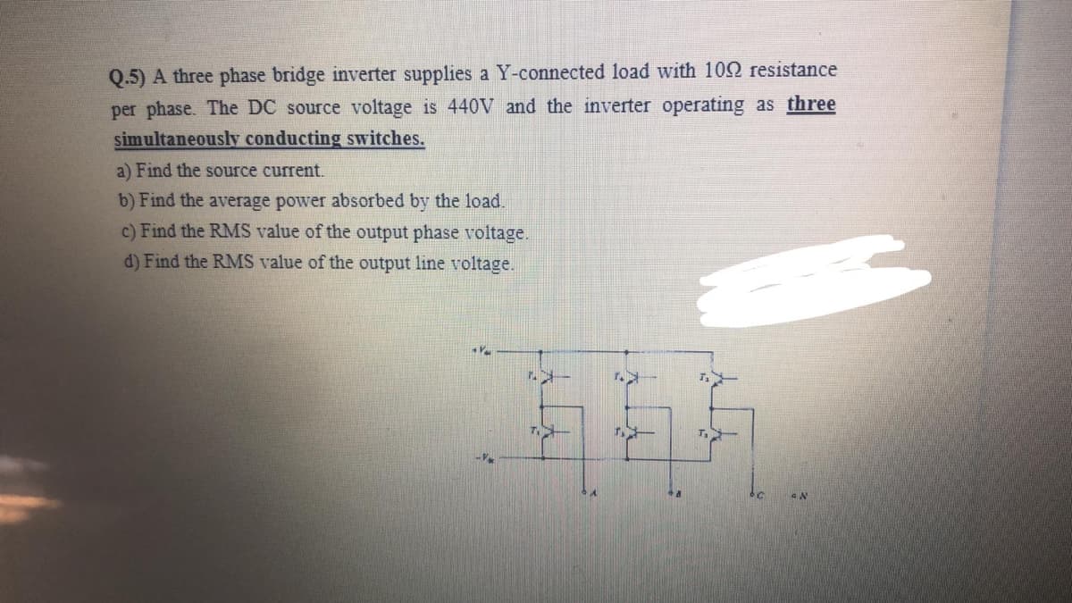 Q.5) A three phase bridge inverter supplies a Y-connected load with 102 resistance
per phase. The DC source voltage is 440V and the inverter operating as three
simultaneously conducting switches.
a) Find the source current.
b) Find the average power absorbed by the load.
c) Find the RMS value of the output phase voltage.
d) Find the RMS value of the output line voltage.
