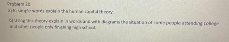 Problem 20
a) In simple words explain the human capital theory.
b) Using this theory explain in words and with diagrams the situation of some people attending college
and other people only finishing high school.
