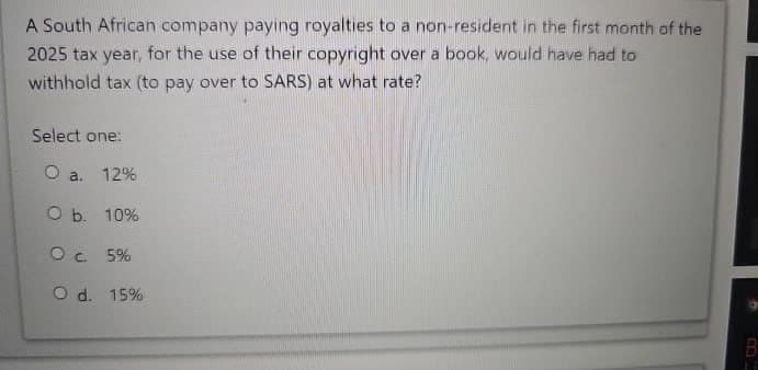 A South African company paying royalties to a non-resident in the first month of the
2025 tax year, for the use of their copyright over a book, would have had to
withhold tax (to pay over to SARS) at what rate?
Select one:
O a.
12%
O b. 10%
O c. 5%
O d. 15%
B
11