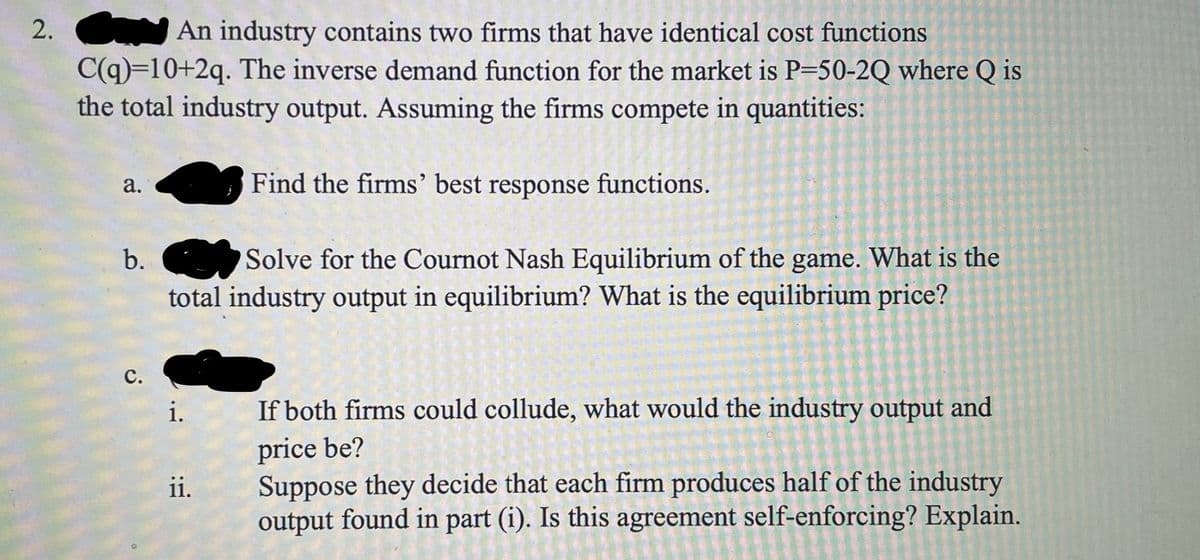 2. An industry contains two firms that have identical cost functions
C(q)=10+2q. The inverse demand function for the market is P=50-2Q where Q is
the total industry output. Assuming the firms compete in quantities:
Find the firms' best response functions.
b. Solve for the Cournot Nash Equilibrium of the game. What is the
total industry output in equilibrium? What is the equilibrium price?
с.
i.
If both firms could collude, what would the industry output and
price be?
Suppose they decide that each firm produces half of the industry
output found in part (i). Is this agreement self-enforcing? Explain.
ii.
a.
