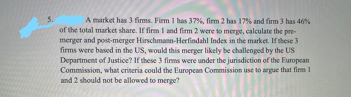 A market has 3 firms. Firm 1 has 37%, firm 2 has 17% and firm 3 has 46%
of the total market share. If firm 1 and firm 2 were to merge, calculate the pre-
merger and post-merger Hirschmann-Herfindahl Index in the market. If these 3
firms were based in the US, would this merger likely be challenged by the US
Department of Justice? If these 3 firms were under the jurisdiction of the European
Commission, what criteria could the European Commission use to argue that firm 1
and 2 should not be allowed to merge?
5.
