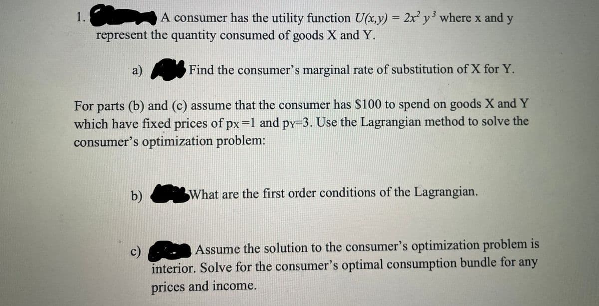1.
A consumer has the utility function U(x,y) = 2x y' where x and y
represent the quantity consumed of goods X and Y.
a)
Find the consumer's marginal rate of substitution of X for Y.
For parts (b) and (c) assume that the consumer has $100 to spend on goods X and Y
which have fixed prices of px=1 and py=3. Use the Lagrangian method to solve the
consumer's optimization problem:
b)
What are the first order conditions of the Lagrangian.
Assume the solution to the consumer's optimization problem is
c)
interior. Solve for the consumer's optimal consumption bundle for any
prices and income.
