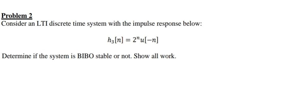 Problem 2
Consider an LTI discrete time system with the impulse response below:
hz[n] = 2"u[-n]
Determine if the system is BIBO stable or not. Show all work.
