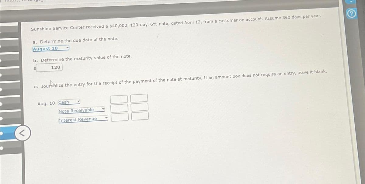 <
Sunshine Service Center received a $40,000, 120-day, 6% note, dated April 12, from a customer on account. Assume 360 days per year.
a. Determine the due date of the note.
August 10
b. Determine the maturity value of the note.
120
c. Journalize the entry for the receipt of the payment of the note at maturity. If an amount box does not require an entry, leave it blank.
Aug. 10 Cash
Note Receivable
Interest Revenue