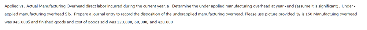 Applied vs. Actual Manufacturing Overhead direct labor incurred during the current year. a. Determine the under applied manufacturing overhead at year - end (assume it is significant). Under -
applied manufacturing overhead $ b. Prepare a journal entry to record the disposition of the underapplied manufacturing overhead. Please use picture provided % is 150 Manufactuing overhead
was 945,000$ and finished goods and cost of goods sold was 120, 000, 60, 000, and 420,000