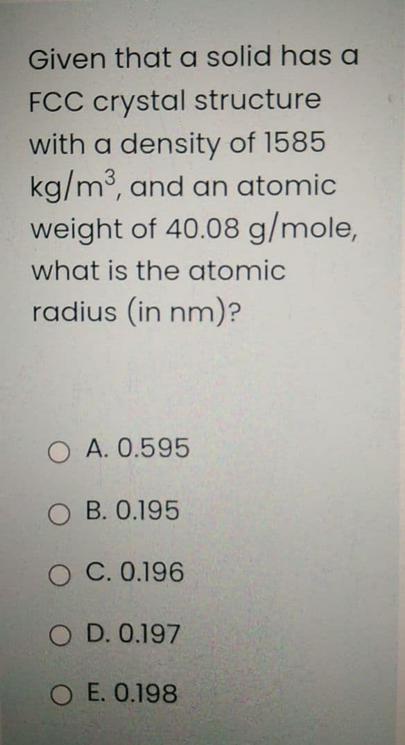 Given that a solid has a
FCC crystal structure
with a density of 1585
kg/m3, and an atomic
weight of 40.08 g/mole,
what is the atomic
radius (in nm)?
O A. 0.595
O B. 0.195
O C. 0.196
O D. 0.197
E. 0.198
