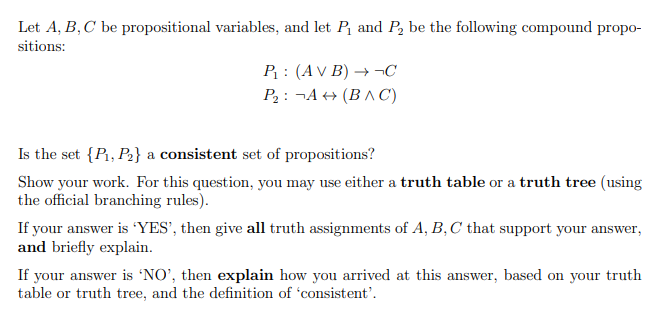 Let A, B, C be propositional variables, and let P and P, be the following compound propo-
sitions:
P : (AV B) → ¬C
P2: ¬A + (BA C)
Is the set {P, P2} a consistent set of propositions?
Show your work. For this question, you may use either a truth table or a truth tree (using
the official branching rules).
If your answer is "YES', then give all truth assignments of A, B,C that support your answer,
and briefly explain.
If your answer is 'NO', then explain how you arrived at this answer, based on your truth
table or truth tree, and the definition of 'consistent'.
