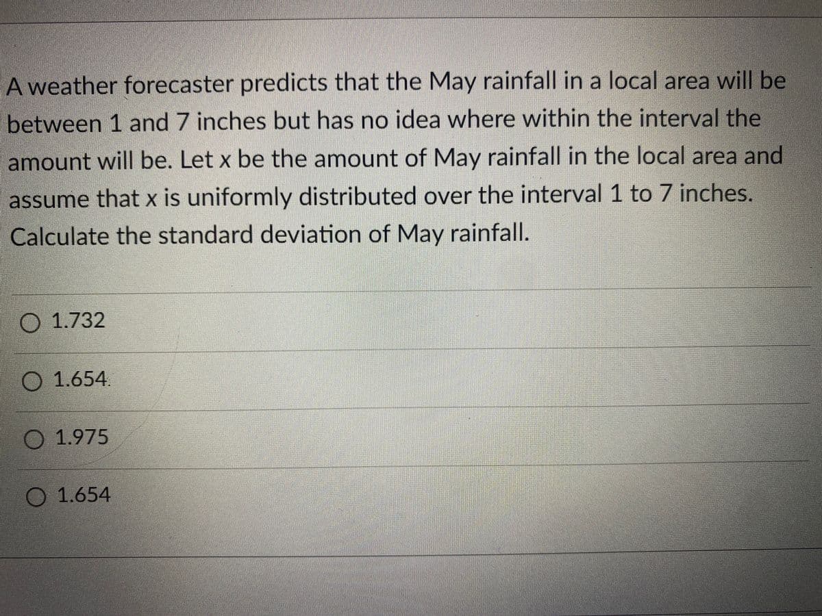 A weather forecaster predicts that the May rainfall in a local area will be
between 1 and 7 inches but has no idea where within the interval the
amount will be. Let x be the amount of May rainfall in the local area and
assume that x is uniformly distributed over the interval 1 to 7 inches.
Calculate the standard deviation of May rainfall.
1.732
1.654.
1.975
O 1.654