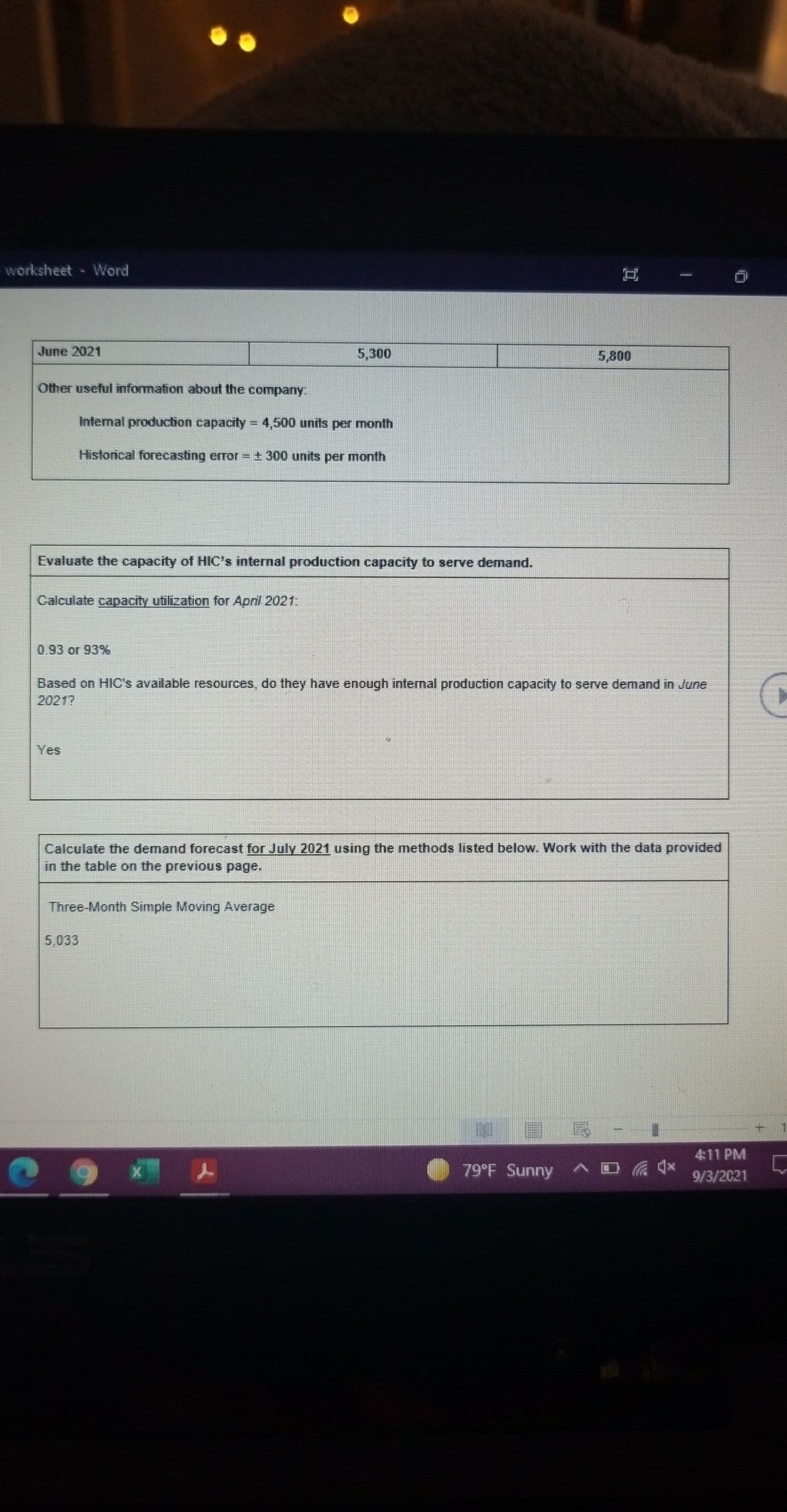 worksheet Word
June 2021
5,300
5,800
Other useful information about the company:
Internal production capacity = 4,500 units per month
Historical forecasting error = ± 300 units per month
Evaluate the capacity of HIC's internal production capacity to serve demand.
Calculate capacity utilization for April 2021
0.93 or 93%
Based on HIC's available resources, do they have enough internal production capacity to serve demand in June
2021?
Yes
Calculate the demand forecast for July 2021 using the methods listed below. Work with the data provided
in the table on the previous page.
Three-Month Simple Moving Average
5,033
4:11 PM
79°F Sunny
9/3/2021
