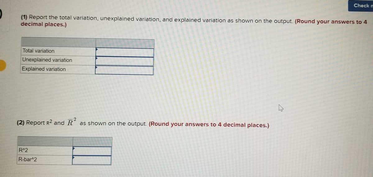 Check n
(1) Report the total variation, unexplained variation, and explained variation as shown on the output. (Round your answers to 4
decimal places.)
Total variation
Unexplained variation
Explained variation
(2) Report R2 and R as shown on the output. (Round your answers to 4 decimal places.)
R^2
R-bar^2

