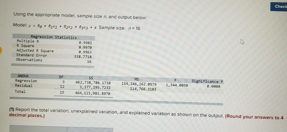 Check
Using the appropriate model, sample size n, and output below:
Model: y = 6e + 61x1 + 62x2 + 63×3 + ɛ Sample size: n= 16
%3D
Regression Statistics
Multiple R
R Square
Adjusted R Square
0.9985
0.9970
0.9963
Standard Error
338.7718
Observations
16
ANOVA
DF
SS
Significance F
MS
F
Regression
Residual
462,738,786.1738
1,377,195.7232
154, 246, 262.0579
1,344.0030
0.0000
12
114, 766.3103
Total
15
464,115,981.8970
(1) Report the total variation, unexplained variation, and explained variation as shown on the output. (Round your answers to 4
decimal places.)
3.
